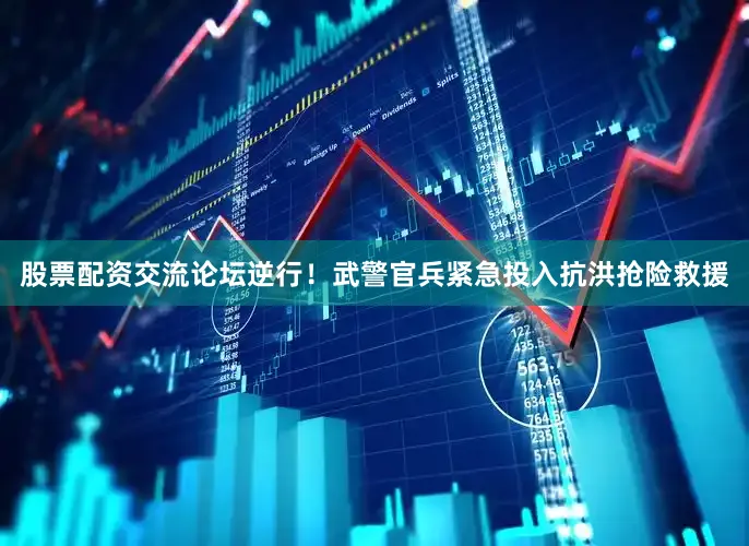 股票配资交流论坛逆行！武警官兵紧急投入抗洪抢险救援