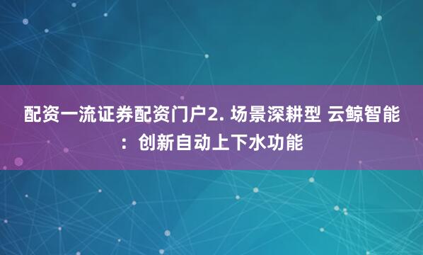 配资一流证券配资门户2. 场景深耕型 云鲸智能：创新自动上下水功能