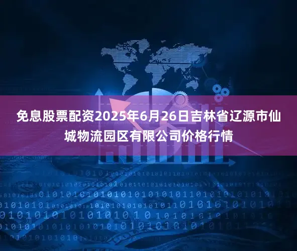 免息股票配资2025年6月26日吉林省辽源市仙城物流园区有限公司价格行情