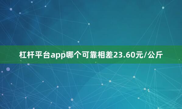 杠杆平台app哪个可靠相差23.60元/公斤