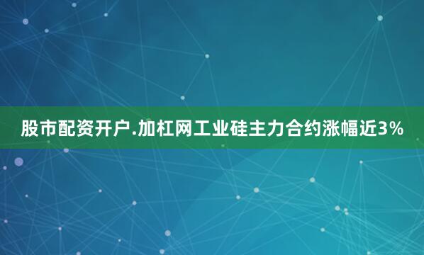 股市配资开户.加杠网工业硅主力合约涨幅近3%