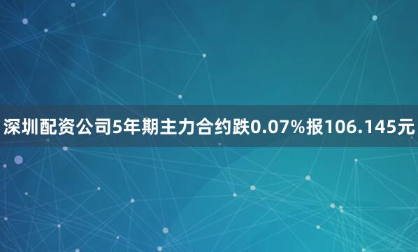 深圳配资公司5年期主力合约跌0.07%报106.145元