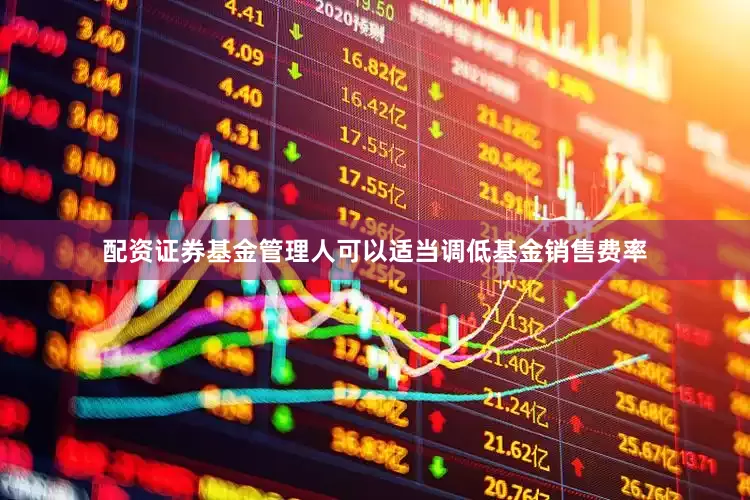 配资证券基金管理人可以适当调低基金销售费率