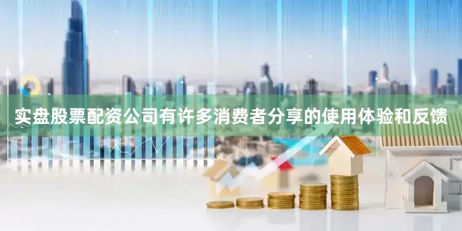 实盘股票配资公司有许多消费者分享的使用体验和反馈