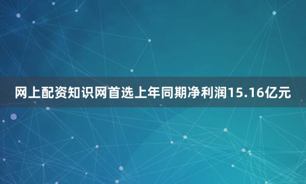 网上配资知识网首选上年同期净利润15.16亿元