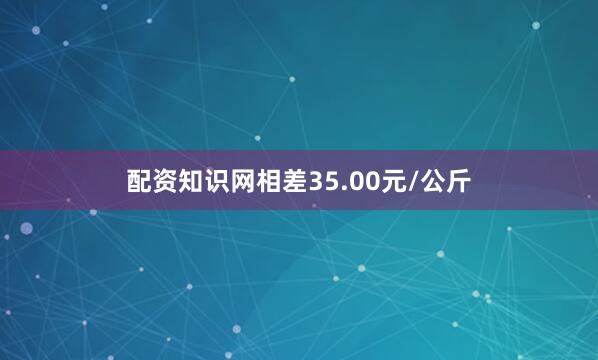 配资知识网相差35.00元/公斤