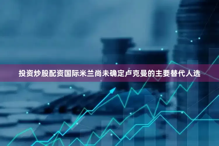 投资炒股配资国际米兰尚未确定卢克曼的主要替代人选