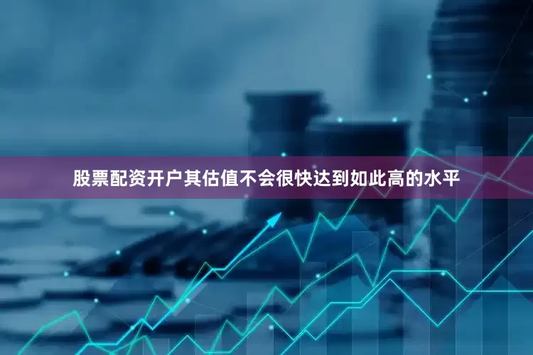 股票配资开户其估值不会很快达到如此高的水平