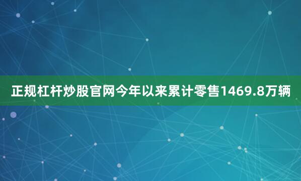 正规杠杆炒股官网今年以来累计零售1469.8万辆