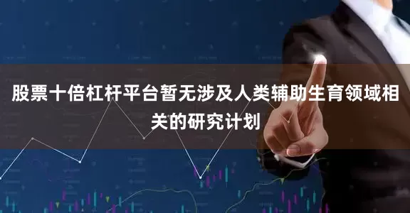 股票十倍杠杆平台暂无涉及人类辅助生育领域相关的研究计划