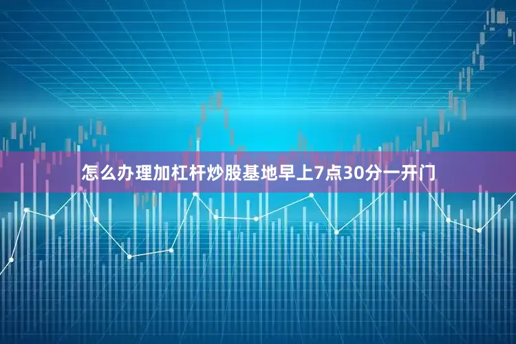 怎么办理加杠杆炒股基地早上7点30分一开门