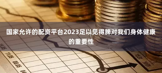 国家允许的配资平台2023足以见得脾对我们身体健康的重要性