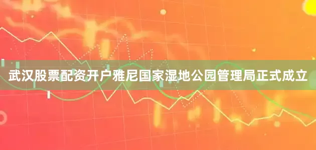 武汉股票配资开户雅尼国家湿地公园管理局正式成立