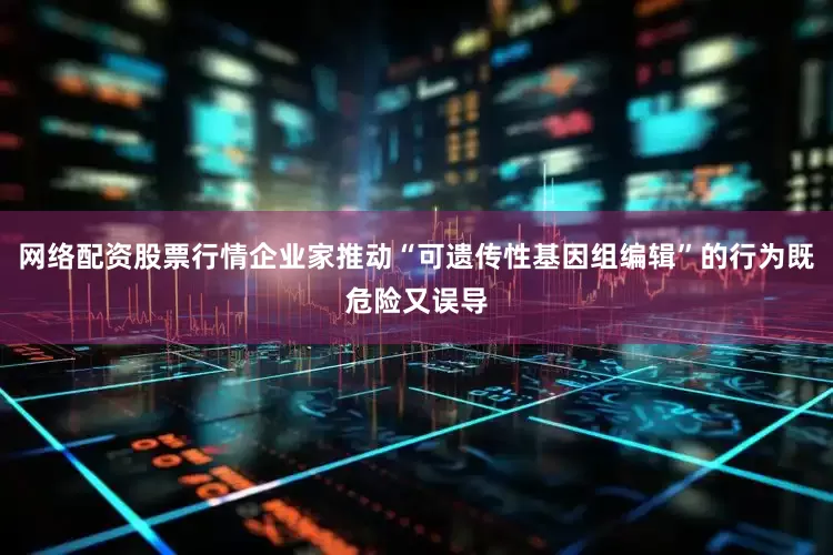 网络配资股票行情企业家推动“可遗传性基因组编辑”的行为既危险又误导