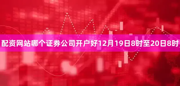 配资网站哪个证券公司开户好　　12月19日8时至20日8时