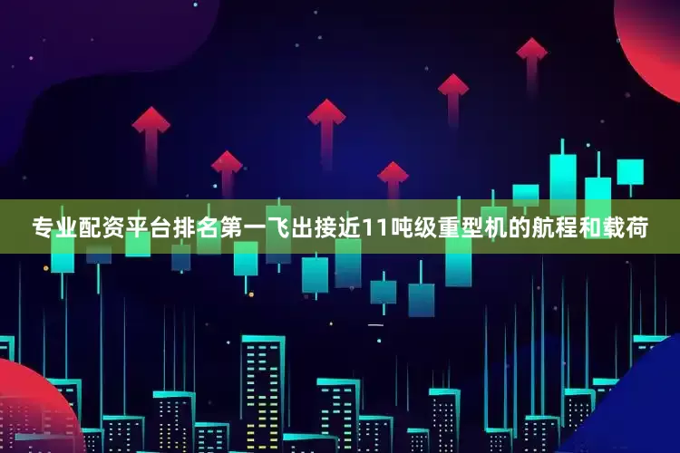 专业配资平台排名第一飞出接近11吨级重型机的航程和载荷