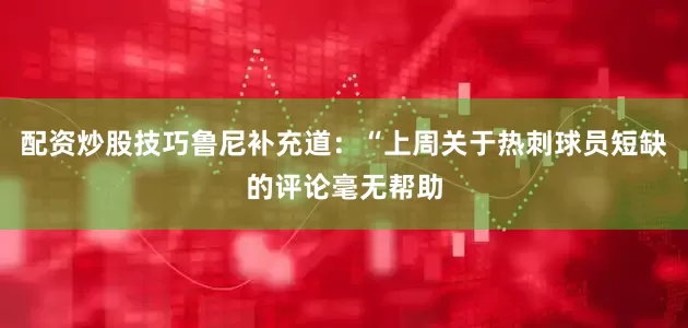 配资炒股技巧鲁尼补充道：“上周关于热刺球员短缺的评论毫无帮助