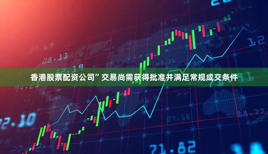 香港股票配资公司”交易尚需获得批准并满足常规成交条件