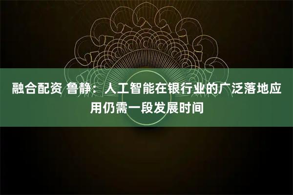 融合配资 鲁静：人工智能在银行业的广泛落地应用仍需一段发展时间