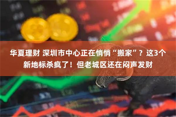 华夏理财 深圳市中心正在悄悄“搬家”？这3个新地标杀疯了！但老城区还在闷声发财