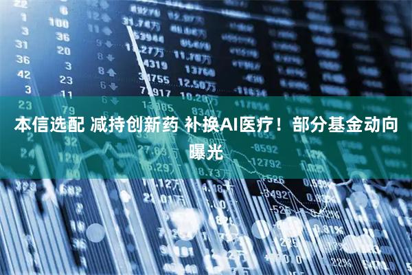 本信选配 减持创新药 补换AI医疗！部分基金动向曝光