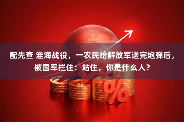 配先查 淮海战役，一农民给解放军送完炮弹后，被国军拦住：站住，你是什么人？
