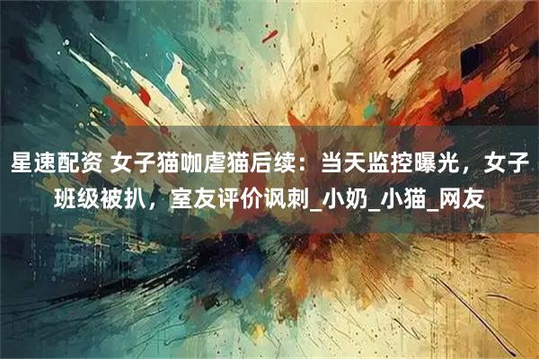 星速配资 女子猫咖虐猫后续：当天监控曝光，女子班级被扒，室友评价讽刺_小奶_小猫_网友