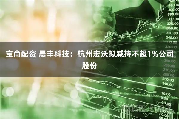 宝尚配资 晨丰科技：杭州宏沃拟减持不超1%公司股份