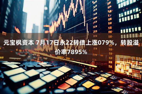 元宝枫资本 7月17日永22转债上涨079%，转股溢价率7895%
