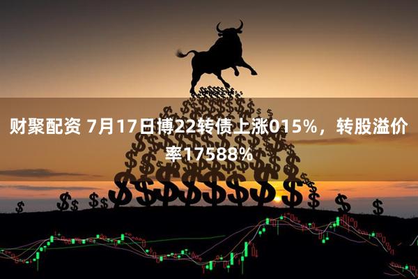 财聚配资 7月17日博22转债上涨015%，转股溢价率17588%