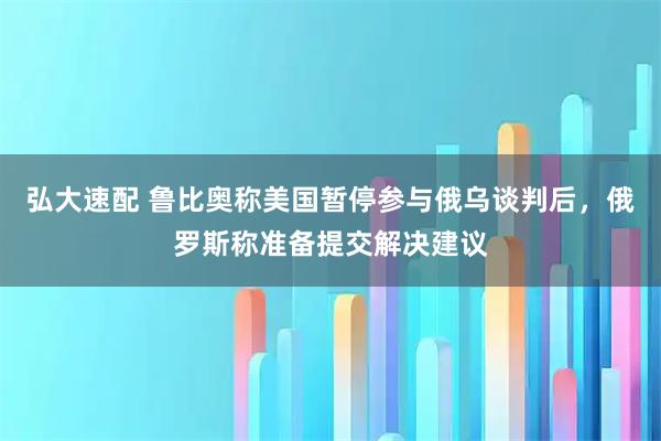弘大速配 鲁比奥称美国暂停参与俄乌谈判后，俄罗斯称准备提交解决建议