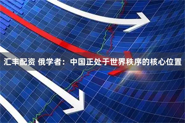 汇丰配资 俄学者：中国正处于世界秩序的核心位置