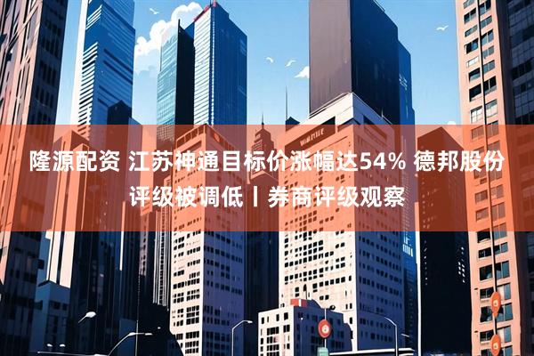 隆源配资 江苏神通目标价涨幅达54% 德邦股份评级被调低丨券商评级观察