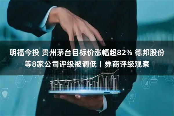明福今投 贵州茅台目标价涨幅超82% 德邦股份等8家公司评级被调低丨券商评级观察