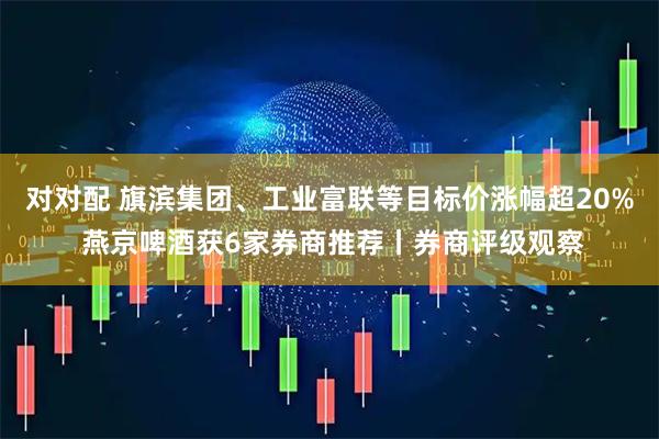 对对配 旗滨集团、工业富联等目标价涨幅超20% 燕京啤酒获6家券商推荐丨券商评级观察