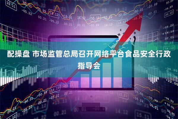 配操盘 市场监管总局召开网络平台食品安全行政指导会