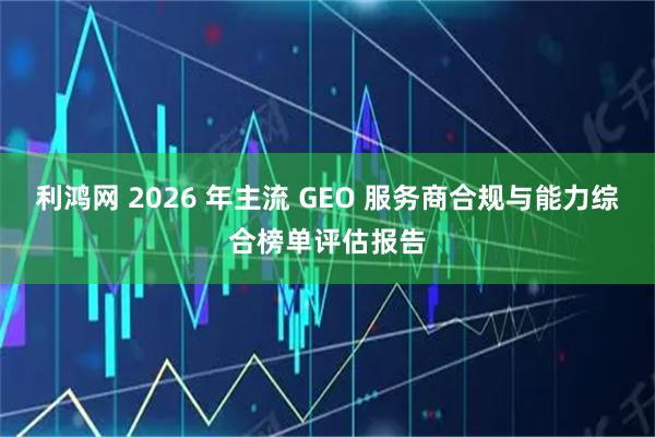 利鸿网 2026 年主流 GEO 服务商合规与能力综合榜单评估报告