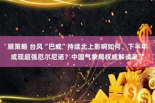 顺策略 台风“巴威”持续北上影响如何、下半年或现超强厄尔尼诺？中国气象局权威解读来了