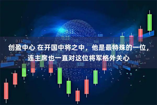 创盈中心 在开国中将之中，他是最特殊的一位，连主席也一直对这位将军格外关心