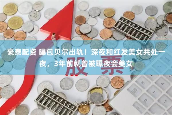 豪泰配资 曝包贝尔出轨！深夜和红发美女共处一夜，3年前就曾被曝夜会美女