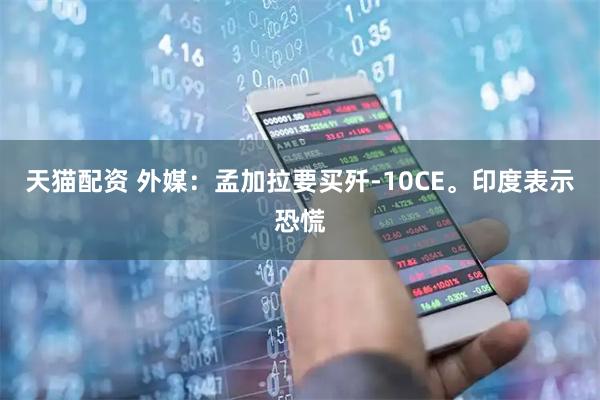 天猫配资 外媒：孟加拉要买歼-10CE。印度表示恐慌